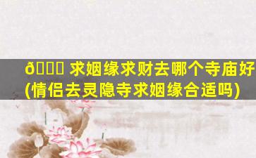 🍁 求姻缘求财去哪个寺庙好(情侣去灵隐寺求姻缘合适吗)